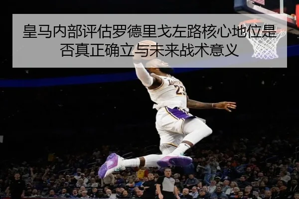 皇马内部评估罗德里戈左路核心地位是否真正确立与未来战术意义