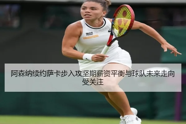 阿森纳续约萨卡步入攻坚期薪资平衡与球队未来走向受关注